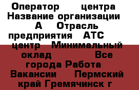 Оператор Call-центра › Название организации ­ А3 › Отрасль предприятия ­ АТС, call-центр › Минимальный оклад ­ 17 000 - Все города Работа » Вакансии   . Пермский край,Гремячинск г.
